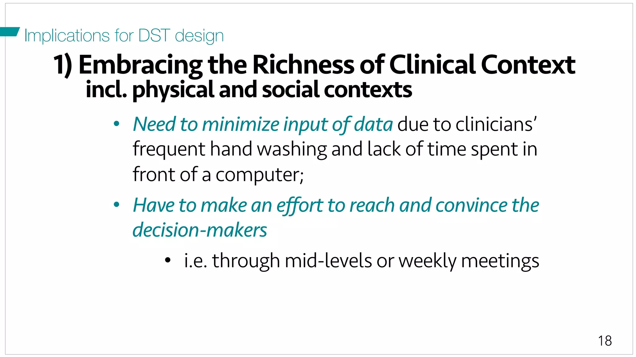 18
1) Embracing the Richness of Clinical Context
incl.physicalandsocialcontexts
Implications for DST design
•  Need to minimize input of data due to clinicians’
frequent hand washing and lack of time spent in
front of a computer;
•  Have to make an eﬀort to reach and convince the
decision-makers
•  i.e. through mid-levels or weekly meetings
 