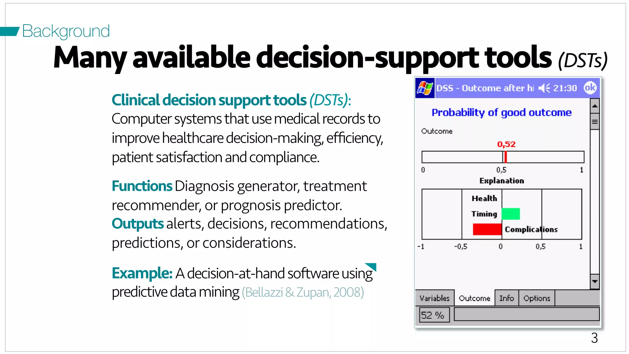 3
Many available decision-support tools (DSTs)
Clinicaldecisionsupporttools(DSTs):
Computersystemsthatusemedicalrecordsto
improvehealthcaredecision-making,eﬃciency,
patientsatisfactionandcompliance.
FunctionsDiagnosis generator, treatment
recommender, or prognosis predictor.
Outputsalerts, decisions, recommendations,
predictions, or considerations.
Example:Adecision-at-handsoftwareusing
predictivedatamining(Bellazzi&Zupan,2008)
Background
 