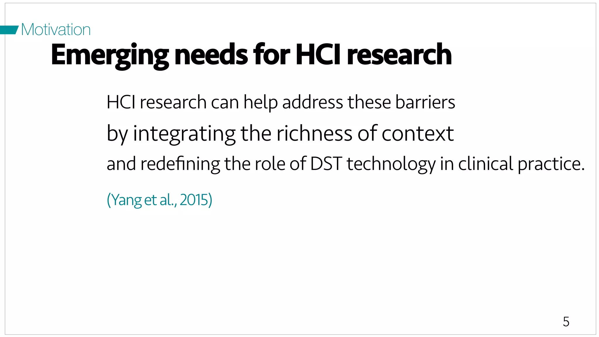 5
Motivation
Emerging needs for HCI research
HCI research can help address these barriers
by integrating the richness of context
and redeﬁning the role of DST technology in clinical practice.
(Yangetal.,2015)
 