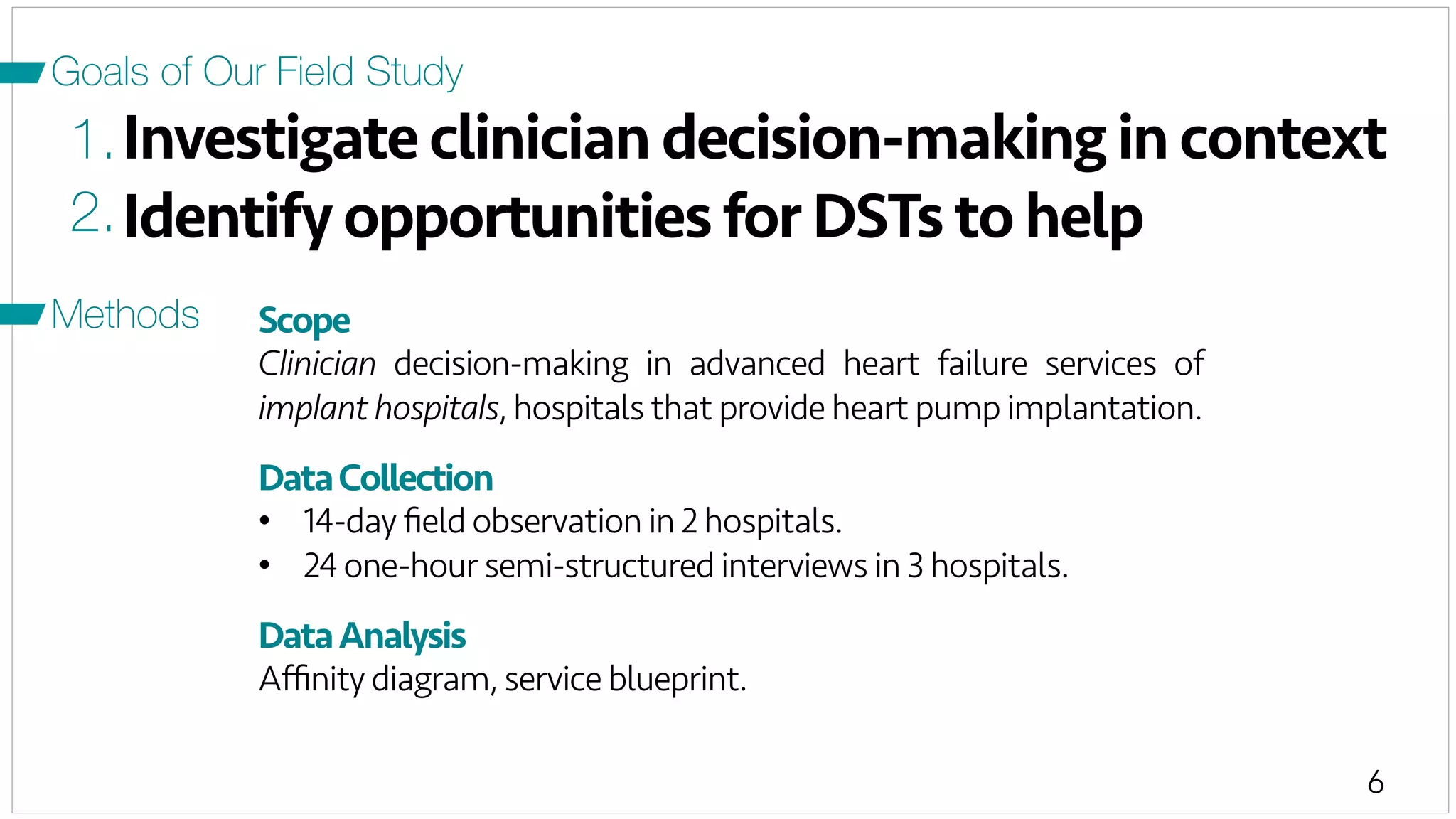 6
Investigate clinician decision-making in context
Scope
Clinician decision-making in advanced heart failure services of
implant hospitals, hospitals that provide heart pump implantation.
DataCollection
•  14-day ﬁeld observation in 2 hospitals.
•  24 one-hour semi-structured interviews in 3 hospitals.
DataAnalysis
Aﬃnity diagram, service blueprint.
1.
2.Identify opportunities for DSTs to help
Goals of Our Field Study
Methods
 
