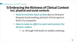 18
1) Embracing the Richness of Clinical Context
incl.physicalandsocialcontexts
Implications for DST design
•  Need to minimize input of data due to clinicians’
frequent hand washing and lack of time spent in
front of a computer;
•  Have to make an eﬀort to reach and convince the
decision-makers
•  i.e. through mid-levels or weekly meetings
 