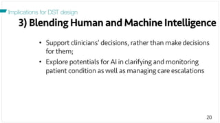 20
3) Blending Human and Machine Intelligence
Implications for DST design
•  Support clinicians’ decisions, rather than make decisions
for them;
•  Explore potentials for AI in clarifying and monitoring
patient condition as well as managing care escalations
 