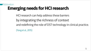 5
Motivation
Emerging needs for HCI research
HCI research can help address these barriers
by integrating the richness of context
and redeﬁning the role of DST technology in clinical practice.
(Yangetal.,2015)
 