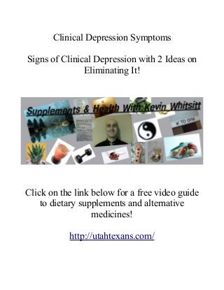 Clinical Depression Symptoms
Signs of Clinical Depression with 2 Ideas on
Eliminating It!
Click on the link below for a free video guide
to dietary supplements and alternative
medicines!
http://utahtexans.com/
 