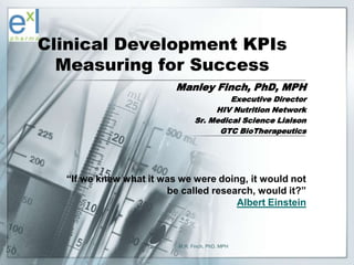 Clinical Development KPIs
      Measuring for Success
                             Manley Finch, PhD, MPH
                                            Executive Director
                                        HIV Nutrition Network
                                   Sr. Medical Science Liaison
                                         GTC BioTherapeutics




      “If we knew what it was we were doing, it would not
                           be called research, would it?”
                                          Albert Einstein



1                            M.R. Finch, PhD, MPH
 