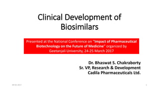 Clinical Development of
Biosimilars
Dr. Bhaswat S. Chakraborty
Sr. VP, Research & Development
Cadila Pharmaceuticals Ltd.
Presented at the National Conference on “Impact of Pharmaceutical
Biotechnology on the Future of Medicine” organized by
Geetanjali University, 24-25 March 2017
109-05-2017
 