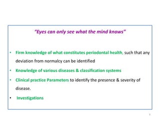 “Eyes can only see what the mind knows”
• Firm knowledge of what constitutes periodontal health, such that any
deviation from normalcy can be identified
• Knowledge of various diseases & classification systems
• Clinical practice Parameters to identify the presence & severity of
disease.
• Investigations
3
 