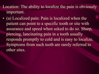 Location: The ability to localize the pain is obviously
important.
• (a) Localized pain: Pain is localized when the
patient can point to a specific tooth or site with
assurance and speed when asked to do so. Sharp,
piercing, lancinating pain in a tooth usually
responds promptly to cold and is easy to localize.
Symptoms from such teeth are rarely referred to
other sites.
 