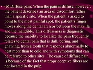 • (b) Diffuse pain: When the pain is diffuse, however,
the patient describes an area of discomfort rather
than a specific site. When the patient is asked to
point to the most painful spot, the patient’s finger
moves along the dental arch or between the maxilla
and the mandible. This diffuseness is diagnostic
because the inability to localize the pain frequently
relates to dental pain that is dull, boring, and
gnawing, from a tooth that responds abnormally to
heat more than to cold and with symptoms that can
be referred to other sites. The cause of diffuse pain
is because of the fact that proprioceptive fibers are
not located in the pulp
 