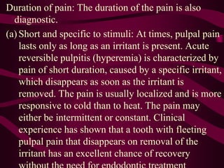 Duration of pain: The duration of the pain is also
diagnostic.
(a) Short and specific to stimuli: At times, pulpal pain
lasts only as long as an irritant is present. Acute
reversible pulpitis (hyperemia) is characterized by
pain of short duration, caused by a specific irritant,
which disappears as soon as the irritant is
removed. The pain is usually localized and is more
responsive to cold than to heat. The pain may
either be intermittent or constant. Clinical
experience has shown that a tooth with fleeting
pulpal pain that disappears on removal of the
irritant has an excellent chance of recovery
 