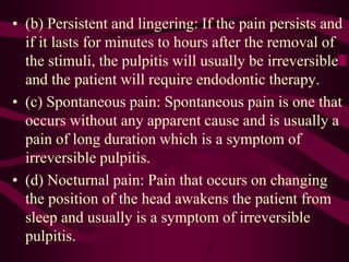 • (b) Persistent and lingering: If the pain persists and
if it lasts for minutes to hours after the removal of
the stimuli, the pulpitis will usually be irreversible
and the patient will require endodontic therapy.
• (c) Spontaneous pain: Spontaneous pain is one that
occurs without any apparent cause and is usually a
pain of long duration which is a symptom of
irreversible pulpitis.
• (d) Nocturnal pain: Pain that occurs on changing
the position of the head awakens the patient from
sleep and usually is a symptom of irreversible
pulpitis.
 