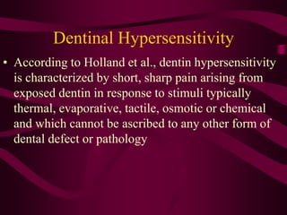 Dentinal Hypersensitivity
• According to Holland et al., dentin hypersensitivity
is characterized by short, sharp pain arising from
exposed dentin in response to stimuli typically
thermal, evaporative, tactile, osmotic or chemical
and which cannot be ascribed to any other form of
dental defect or pathology
 