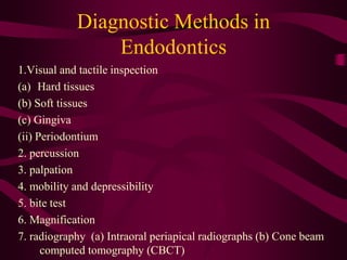 Diagnostic Methods in
Endodontics
1.Visual and tactile inspection
(a) Hard tissues
(b) Soft tissues
(c) Gingiva
(ii) Periodontium
2. percussion
3. palpation
4. mobility and depressibility
5. bite test
6. Magnification
7. radiography (a) Intraoral periapical radiographs (b) Cone beam
computed tomography (CBCT)
 
