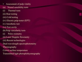 • Assessment of pulp vitality
(a) Neural sensibility tests
(i) Thermal tests
(ii) Heat testing
(iii) Cold testing
(iv) Electric pulp tester (EPT)
(v) Anesthetic test
(vi) Test cavity
(b) Pulp vascularity tests
(i) Pulse oximetry
(ii) Laser Doppler flowmetry
(iii) Recent technologies
Dual-wavelength spectrophotometry
Thermography
Crown surface temperature
Transmitted light photoplethysmography
 