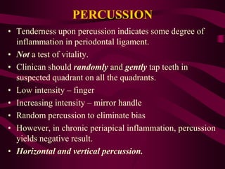 PERCUSSION
• Tenderness upon percussion indicates some degree of
inflammation in periodontal ligament.
• Not a test of vitality.
• Clinican should randomly and gently tap teeth in
suspected quadrant on all the quadrants.
• Low intensity – finger
• Increasing intensity – mirror handle
• Random percussion to eliminate bias
• However, in chronic periapical inflammation, percussion
yields negative result.
• Horizontal and vertical percussion.
 