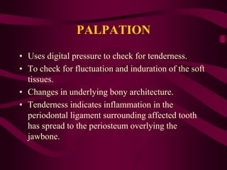 PALPATION
• Uses digital pressure to check for tenderness.
• To check for fluctuation and induration of the soft
tissues.
• Changes in underlying bony architecture.
• Tenderness indicates inflammation in the
periodontal ligament surrounding affected tooth
has spread to the periosteum overlying the
jawbone.
 