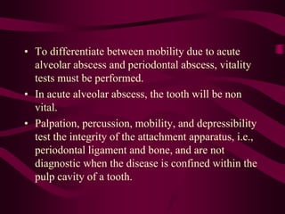 • To differentiate between mobility due to acute
alveolar abscess and periodontal abscess, vitality
tests must be performed.
• In acute alveolar abscess, the tooth will be non
vital.
• Palpation, percussion, mobility, and depressibility
test the integrity of the attachment apparatus, i.e.,
periodontal ligament and bone, and are not
diagnostic when the disease is confined within the
pulp cavity of a tooth.
 