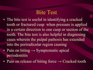 Bite Test
• The bite test is useful in identifying a cracked
tooth or fractured cusp when pressure is applied
in a certain direction to one cusp or section of the
tooth. The bite test is also helpful in diagnosing
cases wherein the pulpal pathosis has extended
into the periradicular region causing
• Pain on biting → Symptomatic apical
periodontitis
• Pain on release of biting force → Cracked tooth
 