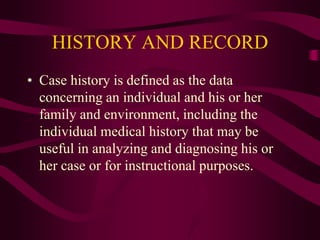 HISTORY AND RECORD
• Case history is defined as the data
concerning an individual and his or her
family and environment, including the
individual medical history that may be
useful in analyzing and diagnosing his or
her case or for instructional purposes.
 