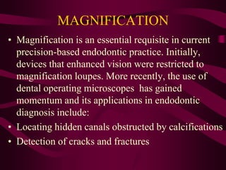MAGNIFICATION
• Magnification is an essential requisite in current
precision-based endodontic practice. Initially,
devices that enhanced vision were restricted to
magnification loupes. More recently, the use of
dental operating microscopes has gained
momentum and its applications in endodontic
diagnosis include:
• Locating hidden canals obstructed by calcifications
• Detection of cracks and fractures
 
