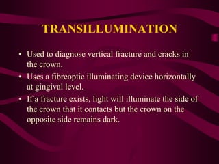 TRANSILLUMINATION
• Used to diagnose vertical fracture and cracks in
the crown.
• Uses a fibreoptic illuminating device horizontally
at gingival level.
• If a fracture exists, light will illuminate the side of
the crown that it contacts but the crown on the
opposite side remains dark.
 