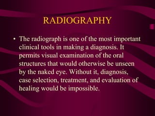 RADIOGRAPHY
• The radiograph is one of the most important
clinical tools in making a diagnosis. It
permits visual examination of the oral
structures that would otherwise be unseen
by the naked eye. Without it, diagnosis,
case selection, treatment, and evaluation of
healing would be impossible.
 