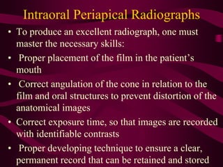 Intraoral Periapical Radiographs
• To produce an excellent radiograph, one must
master the necessary skills:
• Proper placement of the film in the patient’s
mouth
• Correct angulation of the cone in relation to the
film and oral structures to prevent distortion of the
anatomical images
• Correct exposure time, so that images are recorded
with identifiable contrasts
• Proper developing technique to ensure a clear,
permanent record that can be retained and stored
 