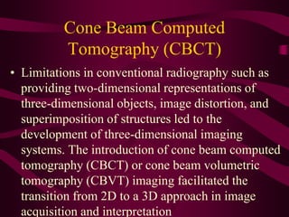 Cone Beam Computed
Tomography (CBCT)
• Limitations in conventional radiography such as
providing two-dimensional representations of
three-dimensional objects, image distortion, and
superimposition of structures led to the
development of three-dimensional imaging
systems. The introduction of cone beam computed
tomography (CBCT) or cone beam volumetric
tomography (CBVT) imaging facilitated the
transition from 2D to a 3D approach in image
acquisition and interpretation
 