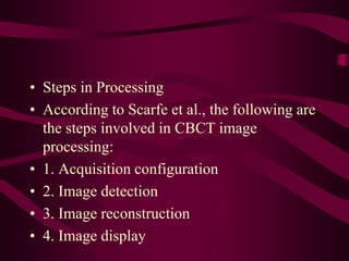 • Steps in Processing
• According to Scarfe et al., the following are
the steps involved in CBCT image
processing:
• 1. Acquisition configuration
• 2. Image detection
• 3. Image reconstruction
• 4. Image display
 