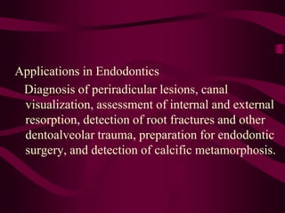 Applications in Endodontics
Diagnosis of periradicular lesions, canal
visualization, assessment of internal and external
resorption, detection of root fractures and other
dentoalveolar trauma, preparation for endodontic
surgery, and detection of calcific metamorphosis.
 