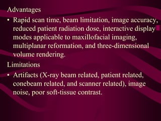 Advantages
• Rapid scan time, beam limitation, image accuracy,
reduced patient radiation dose, interactive display
modes applicable to maxillofacial imaging,
multiplanar reformation, and three-dimensional
volume rendering.
Limitations
• Artifacts (X-ray beam related, patient related,
conebeam related, and scanner related), image
noise, poor soft-tissue contrast.
 