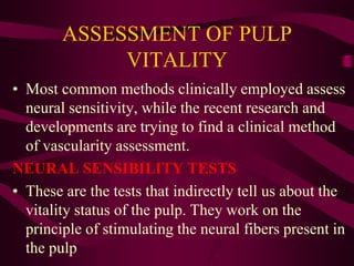 ASSESSMENT OF PULP
VITALITY
• Most common methods clinically employed assess
neural sensitivity, while the recent research and
developments are trying to find a clinical method
of vascularity assessment.
NEURAL SENSIBILITY TESTS
• These are the tests that indirectly tell us about the
vitality status of the pulp. They work on the
principle of stimulating the neural fibers present in
the pulp
 