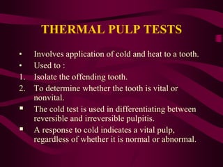 THERMAL PULP TESTS
• Involves application of cold and heat to a tooth.
• Used to :
1. Isolate the offending tooth.
2. To determine whether the tooth is vital or
nonvital.
 The cold test is used in differentiating between
reversible and irreversible pulpitis.
 A response to cold indicates a vital pulp,
regardless of whether it is normal or abnormal.
 