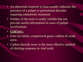• An abnormal response to heat usually indicates the
presence of a pulpal or periodontal disorder
requiring endodontic treatment.
• Neither of the tests is totally reliable but can
provide useful information in cases of pulpal
involvement.
• Cold test :
• Uses ice sticks, compressed gases, carbon di oxide
snow.
• Carbon dioxide snow is the most effective method
of eliciting response in vital teeth.
 
