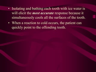 • Isolating and bathing each tooth with ice water is
will elicit the most accurate response because it
simultaneously cools all the surfaces of the tooth.
• When a reaction to cold occurs, the patient can
quickly point to the offending tooth.
 