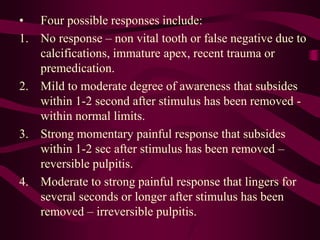 • Four possible responses include:
1. No response – non vital tooth or false negative due to
calcifications, immature apex, recent trauma or
premedication.
2. Mild to moderate degree of awareness that subsides
within 1-2 second after stimulus has been removed -
within normal limits.
3. Strong momentary painful response that subsides
within 1-2 sec after stimulus has been removed –
reversible pulpitis.
4. Moderate to strong painful response that lingers for
several seconds or longer after stimulus has been
removed – irreversible pulpitis.
 