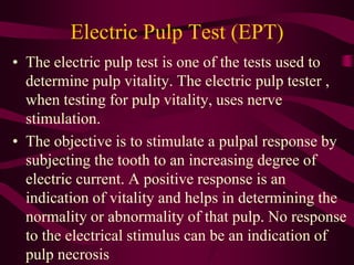 Electric Pulp Test (EPT)
• The electric pulp test is one of the tests used to
determine pulp vitality. The electric pulp tester ,
when testing for pulp vitality, uses nerve
stimulation.
• The objective is to stimulate a pulpal response by
subjecting the tooth to an increasing degree of
electric current. A positive response is an
indication of vitality and helps in determining the
normality or abnormality of that pulp. No response
to the electrical stimulus can be an indication of
pulp necrosis
 