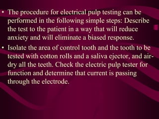 • The procedure for electrical pulp testing can be
performed in the following simple steps: Describe
the test to the patient in a way that will reduce
anxiety and will eliminate a biased response.
• Isolate the area of control tooth and the tooth to be
tested with cotton rolls and a saliva ejector, and air-
dry all the teeth. Check the electric pulp tester for
function and determine that current is passing
through the electrode.
 