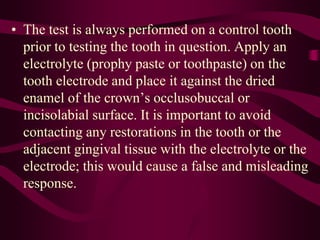 • The test is always performed on a control tooth
prior to testing the tooth in question. Apply an
electrolyte (prophy paste or toothpaste) on the
tooth electrode and place it against the dried
enamel of the crown’s occlusobuccal or
incisolabial surface. It is important to avoid
contacting any restorations in the tooth or the
adjacent gingival tissue with the electrolyte or the
electrode; this would cause a false and misleading
response.
 