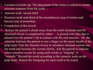 • Location of probe tip: The placement of the tester is critical to ensure
accurate response from the tooth. –
• Anterior teeth incisal third
• Posterior teeth mid-third of the mesiobuccal cusp of molars and
buccal cusp of premolars
• Completion of the circuit:
• Retract the patient’s cheek away from the tooth electrode and the
electrical circuit is completed by either: – A ground wire (lip clip) is
placed over the patient’s lip in contact with the oral mucosa – Or, the
clinician instructs the patient to rest a finger on the metal sheath of the
pulp tester Turn the rheostat slowly to introduce minimal current into
the tooth and increase the current slowly. Ask the patient to indicate
when sensation occurs by using such words as “tingling” or
“warmth.” Record the result according to the numeric scale on the
pulp tester. Repeat the foregoing for each tooth to be tested.
 