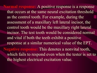 Normal response: A positive response is a response
that occurs at the same neural excitation threshold
as the control tooth. For example, during the
assessment of a maxillary left lateral incisor, the
control tooth would be the maxillary right lateral
incisor. The test tooth would be considered normal
and vital if both the teeth exhibit a positive
response at a similar numerical value of the EPT.
Negative response: This denotes a nonvital tooth,
which fails to respond even when the tester is set to
the highest electrical excitation value.
 