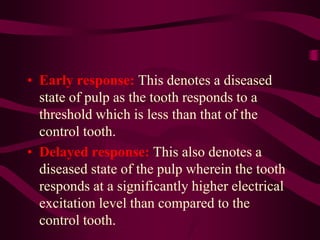 • Early response: This denotes a diseased
state of pulp as the tooth responds to a
threshold which is less than that of the
control tooth.
• Delayed response: This also denotes a
diseased state of the pulp wherein the tooth
responds at a significantly higher electrical
excitation level than compared to the
control tooth.
 