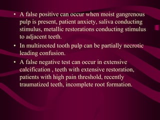 • A false positive can occur when moist gangrenous
pulp is present, patient anxiety, saliva conducting
stimulus, metallic restorations conducting stimulus
to adjacent teeth.
• In multirooted tooth pulp can be partially necrotic
leading confusion.
• A false negative test can occur in extensive
calcification , teeth with extensive restoration,
patients with high pain threshold, recently
traumatized teeth, incomplete root formation.
 