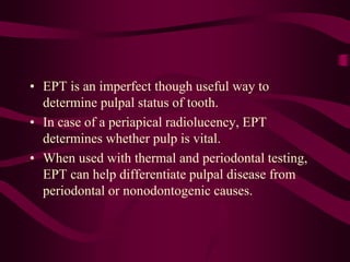 • EPT is an imperfect though useful way to
determine pulpal status of tooth.
• In case of a periapical radiolucency, EPT
determines whether pulp is vital.
• When used with thermal and periodontal testing,
EPT can help differentiate pulpal disease from
periodontal or nonodontogenic causes.
 