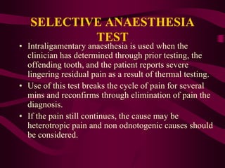 SELECTIVE ANAESTHESIA
TEST
• Intraligamentary anaesthesia is used when the
clinician has determined through prior testing, the
offending tooth, and the patient reports severe
lingering residual pain as a result of thermal testing.
• Use of this test breaks the cycle of pain for several
mins and reconfirms through elimination of pain the
diagnosis.
• If the pain still continues, the cause may be
heterotropic pain and non odnotogenic causes should
be considered.
 