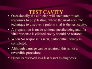 TEST CAVITY
• Occasionally the clinician will encounter mixed
responses to pulp testing, where the most accurate
technique to discover a pulp is vital is the test cavity.
• A preparation is made without anesthetizing and if a
vital response is elicited cavity should be restored
• When No response is seen, endodontic therapy is
completed.
• Although damage can be repaired, this is not a
reversible procedure.
• Hence is reserved as a last resort to diagnosis.
 