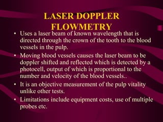 LASER DOPPLER
FLOWMETRY
• Uses a laser beam of known wavelength that is
directed through the crown of the tooth to the blood
vessels in the pulp.
• Moving blood vessels causes the laser beam to be
doppler shifted and reflected which is detected by a
photocell, output of which is proportional to the
number and velocity of the blood vessels..
• It is an objective measurement of the pulp vitality
unlike other tests.
• Limitations include equipment costs, use of multiple
probes etc.
 