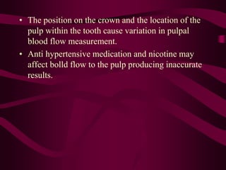 • The position on the crown and the location of the
pulp within the tooth cause variation in pulpal
blood flow measurement.
• Anti hypertensive medication and nicotine may
affect bolld flow to the pulp producing inaccurate
results.
 