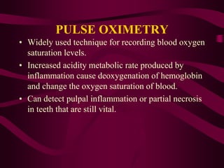PULSE OXIMETRY
• Widely used technique for recording blood oxygen
saturation levels.
• Increased acidity metabolic rate produced by
inflammation cause deoxygenation of hemoglobin
and change the oxygen saturation of blood.
• Can detect pulpal inflammation or partial necrosis
in teeth that are still vital.
 