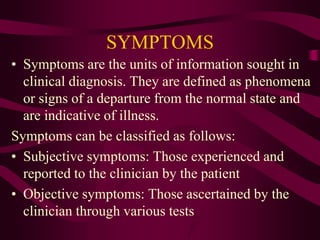 SYMPTOMS
• Symptoms are the units of information sought in
clinical diagnosis. They are defined as phenomena
or signs of a departure from the normal state and
are indicative of illness.
Symptoms can be classified as follows:
• Subjective symptoms: Those experienced and
reported to the clinician by the patient
• Objective symptoms: Those ascertained by the
clinician through various tests
 
